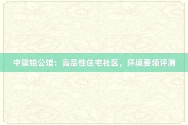 中建铂公馆：高品性住宅社区，环境要领评测